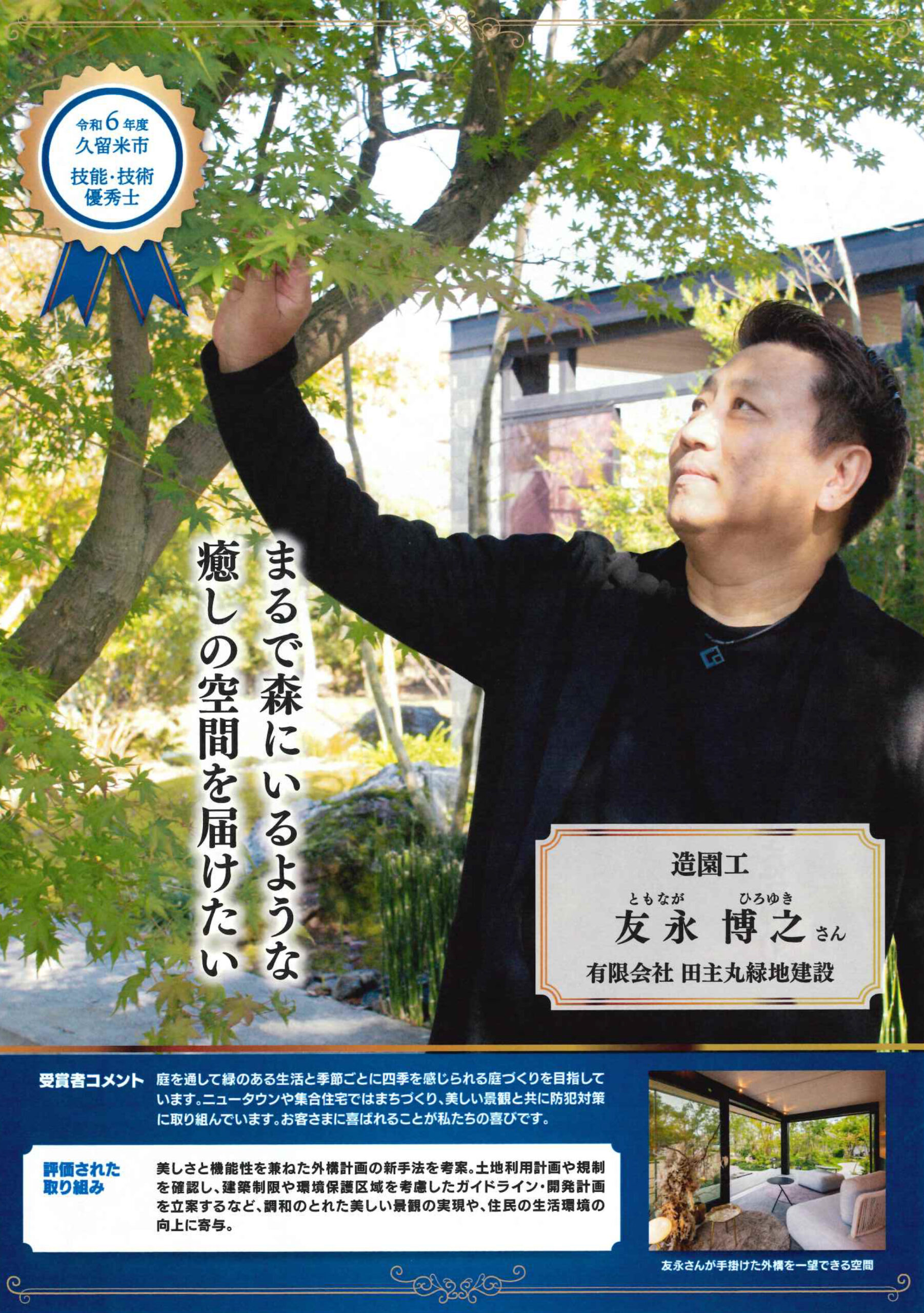 <p><strong>この度、</strong><br />
<strong>技能・技術優秀士として、</strong><br />
<strong>弊社の友永が久留米市より賞状をいただきました✨</strong></p>
<p><strong>令和6年度 久留米市技能・技術奨励</strong></p>
<p><strong>表彰者計13名のうちの1人に認めていただきました✨</strong></p>
<p> </p>
<p><strong>評価された取組の内容</strong></p>
<p>美しさと機能性を兼ねた外構計画の新手法を考案。<br />
土地利用計画や規制を確認し、建築制限や環境保護区域を考慮した<br />
ガイドライン・開発計画を立案するなど。調和のとれた美しい景観の実現や<br />
住民の生活環境の向上に寄与。</p>
<p>と評価していただきました。</p>
<p><strong>受賞者コメント</strong></p>
<p>庭を通して緑のある生活と<br />
季節ごとに四季を感じられる庭づくりを目指しています。<br />
ニュータウンや集合住宅ではまちづくり、<br />
美しい景観と共に防犯対策等も考慮して外構デザインをしています。</p>
<p>お客様の満足が、私の最大の喜びであり、仕事における原動力です。</p>
<p> </p>
<p>■<strong>久留米市技能・技術奨励者表彰とは?</strong></p>
<p> </p>
<p><img loading="lazy" class="alignnone size medium wp image 66552" src="https://www.tanushimaru.co.jp/wp content/uploads/2024/11/ee7ae81656e073914acb571b7c59b427 2 628x460.jpg" alt="" width="628" height="460" srcset="https://www.tanushimaru.co.jp/wp content/uploads/2024/11/ee7ae81656e073914acb571b7c59b427 2 628x460.jpg 628w, https://www.tanushimaru.co.jp/wp content/uploads/2024/11/ee7ae81656e073914acb571b7c59b427 2 1024x751.jpg 1024w, https://www.tanushimaru.co.jp/wp content/uploads/2024/11/ee7ae81656e073914acb571b7c59b427 2 768x563.jpg 768w, https://www.tanushimaru.co.jp/wp content/uploads/2024/11/ee7ae81656e073914acb571b7c59b427 2 1536x1126.jpg 1536w, https://www.tanushimaru.co.jp/wp content/uploads/2024/11/ee7ae81656e073914acb571b7c59b427 2 2048x1501.jpg 2048w" sizes="(max width: 628px) 100vw, 628px" /></p>