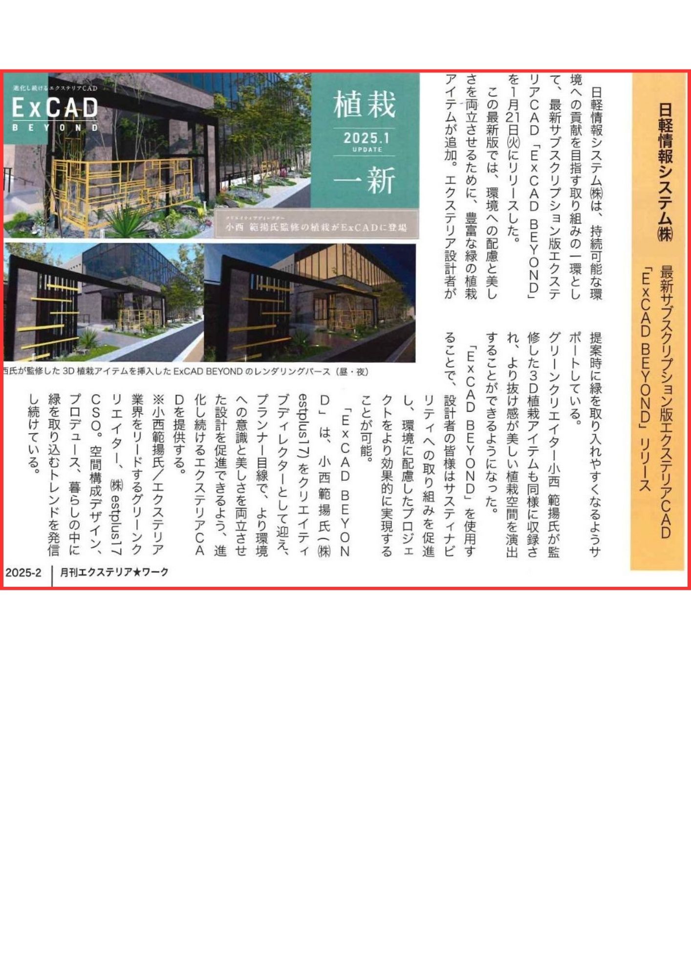 <p>2025年2月号「EXTERIOR<span class="Apple converted space"> </span>WORK」新製品紹介に</p>
<p>弊社の小西が監修した植栽が、Ex CADについて掲載していただきました。</p>
<p>「EXCAD BEYOND」では、2025年1月21日に最新版がリリースされ</p>
<p>環境への配慮と美しさを両立させるために、緑の植栽アイテムが追加されました。</p>
<p>3D植栽アイテムを使って美しい植栽空間を創り出し、リアルな3D表現で</p>
<p>植栽を魅力的に演出できるようになります。</p>
<p>美しい植栽をエクステリアデザインに取り入れることで、癒しと彩りの</p>
<p>ある生活を提案できます。</p>
<p>「EXCAD BEYOND」をぜひ、体験をお楽しみください。</p>
<p>日軽のエクステリアCAD公式HPはこちらから</p>
<p>↓↓↓↓</p>
<p><a href="https://www.excad.jp/excad/index.html">ExCADの特徴|外構・エクステリアCADソフト【ExCAD】|日軽情報システム</a></p>
<p> </p>
<p> </p>